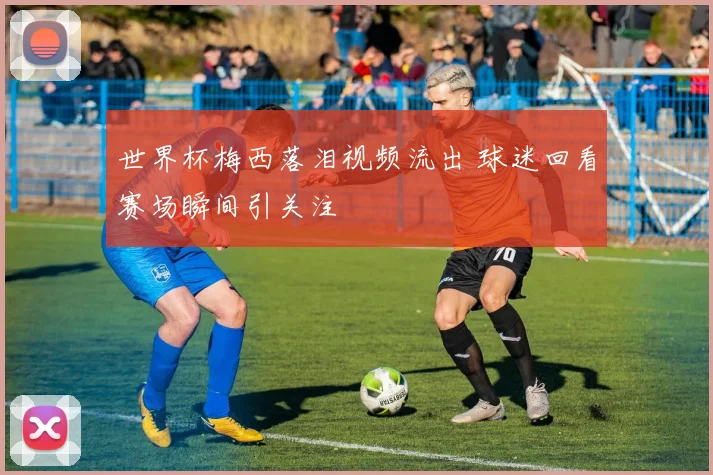 世界杯梅西落泪视频流出 球迷回看赛场瞬间引关注