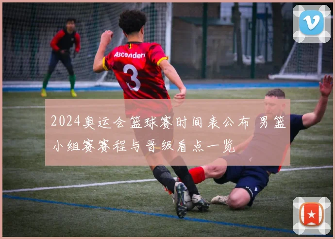 2024奥运会篮球赛时间表公布 男篮小组赛赛程与晋级看点一览