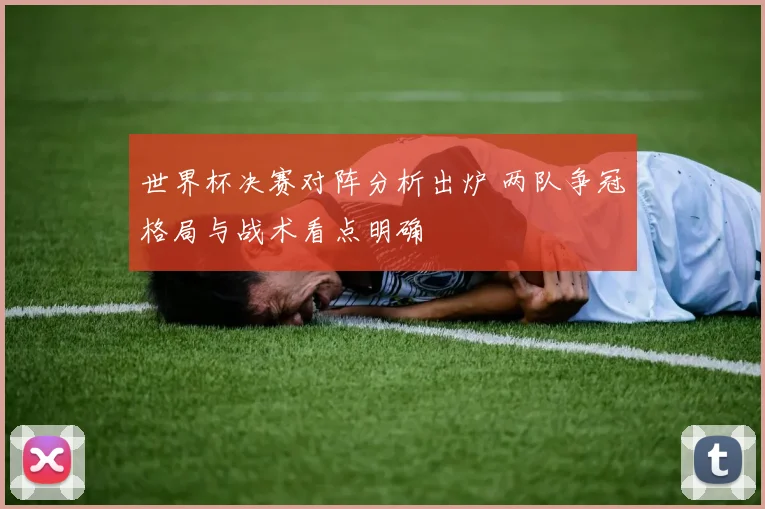 世界杯决赛对阵分析出炉 两队争冠格局与战术看点明确