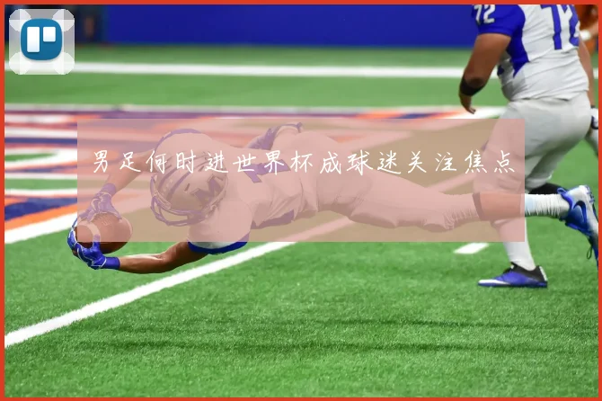 男足何时进世界杯成球迷关注焦点