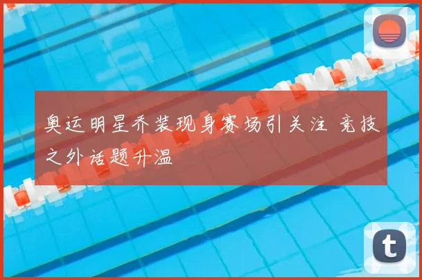 奥运明星乔装现身赛场引关注 竞技之外话题升温