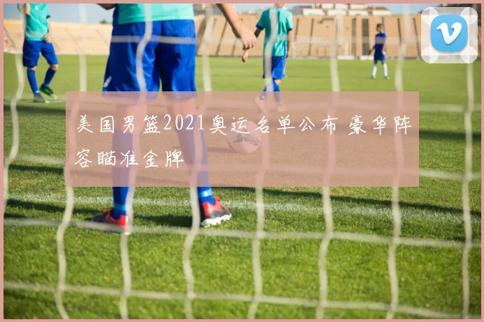 美国男篮2021奥运名单公布 豪华阵容瞄准金牌