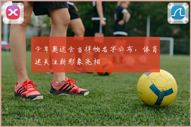 今年奥运会吉祥物名字公布,体育迷关注新形象亮相