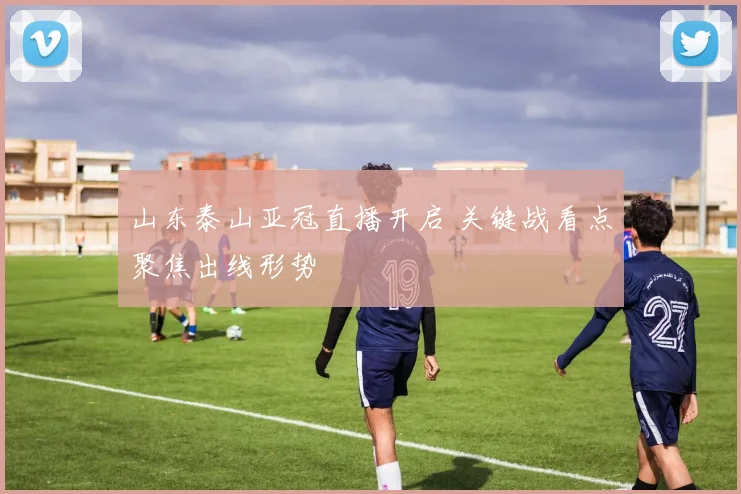山东泰山亚冠直播开启 关键战看点聚焦出线形势
