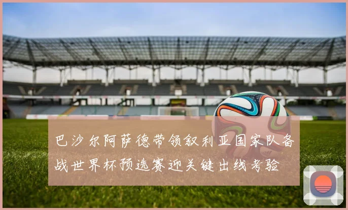 巴沙尔阿萨德带领叙利亚国家队备战世界杯预选赛迎关键出线考验