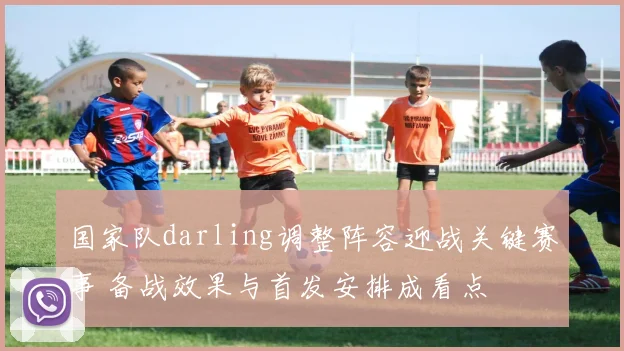 国家队darling调整阵容迎战关键赛事 备战效果与首发安排成看点