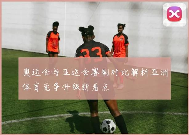 奥运会与亚运会赛制对比解析亚洲体育竞争升级新看点