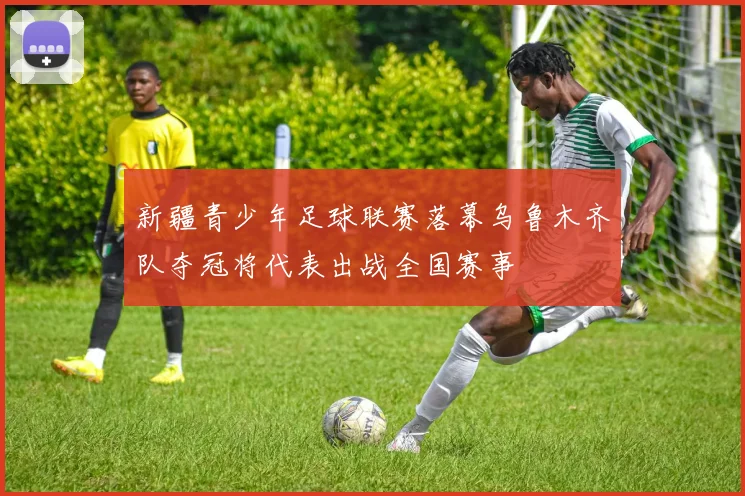 新疆青少年足球联赛落幕乌鲁木齐队夺冠将代表出战全国赛事