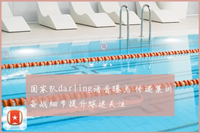 国家队darling语音曝光 传递集训备战细节提升球迷关注