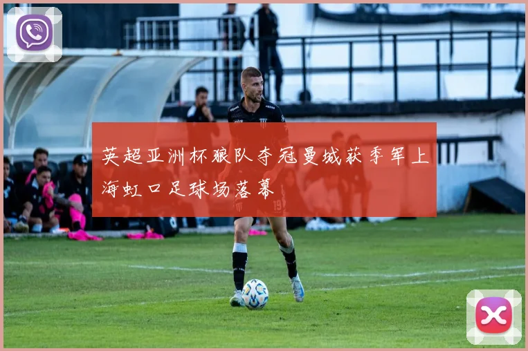 英超亚洲杯狼队夺冠曼城获季军上海虹口足球场落幕