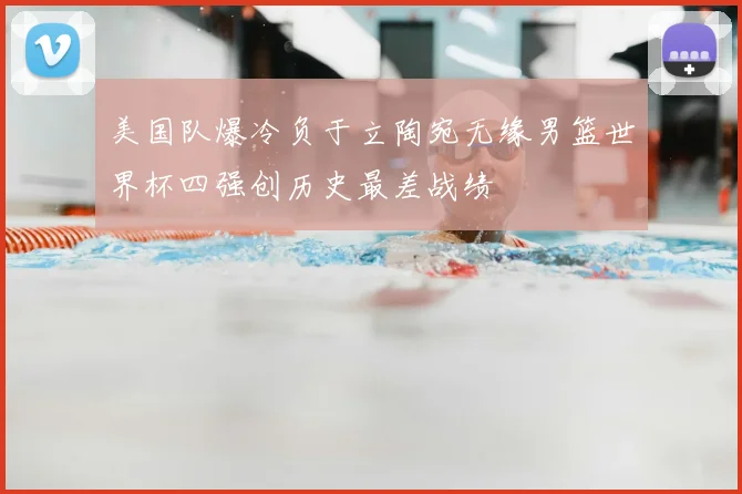 美国队爆冷负于立陶宛无缘男篮世界杯四强创历史最差战绩