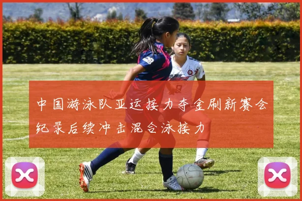 中国游泳队亚运接力夺金刷新赛会纪录后续冲击混合泳接力