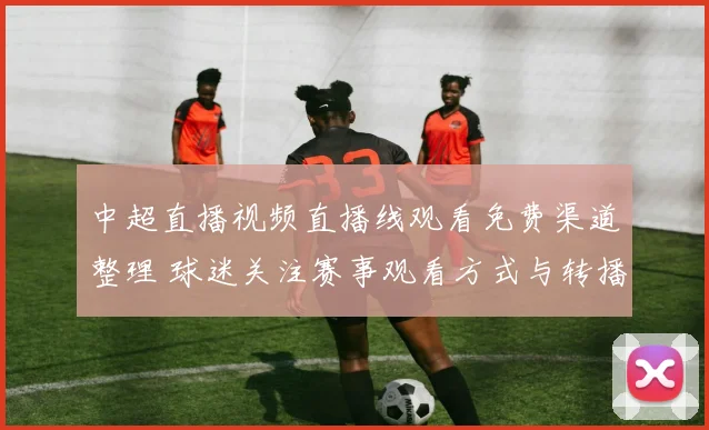 中超直播视频直播线观看免费渠道整理 球迷关注赛事观看方式与转播安排