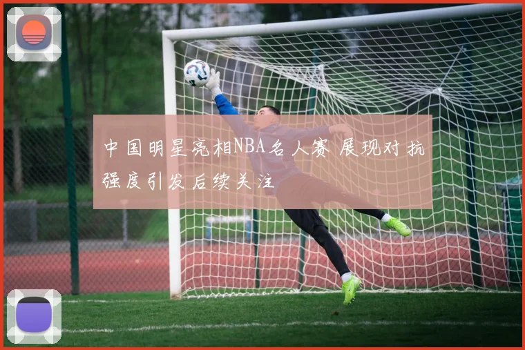 中国明星亮相NBA名人赛 展现对抗强度引发后续关注