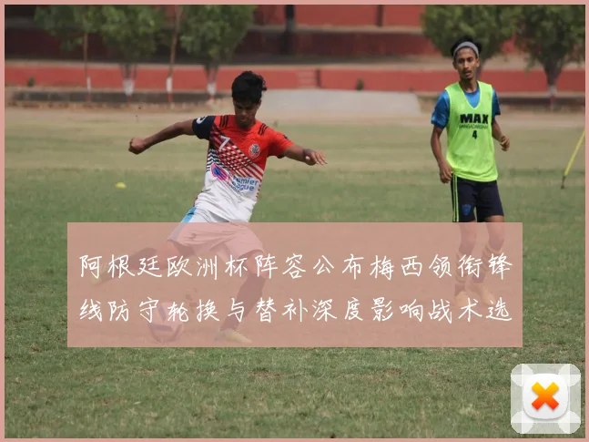 阿根廷欧洲杯阵容公布梅西领衔锋线防守轮换与替补深度影响战术选择