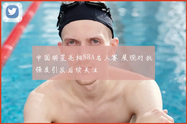 中国明星亮相NBA名人赛 展现对抗强度引发后续关注