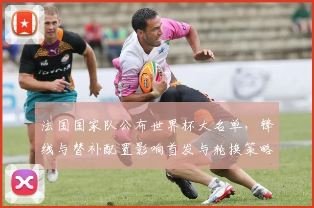 法国国家队公布世界杯大名单，锋线与替补配置影响首发与轮换策略