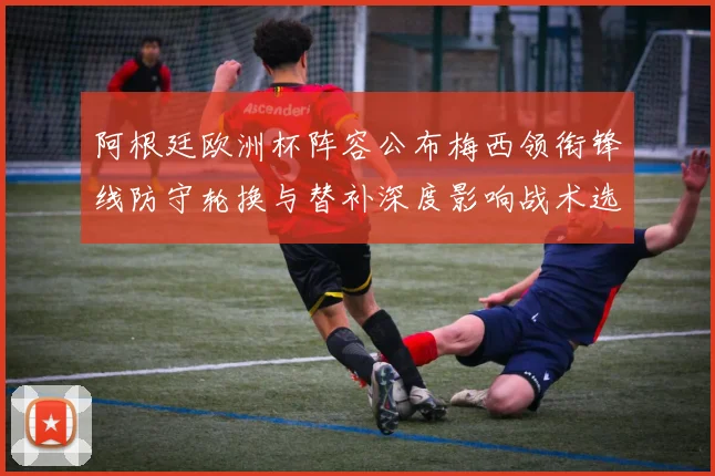 阿根廷欧洲杯阵容公布梅西领衔锋线防守轮换与替补深度影响战术选择