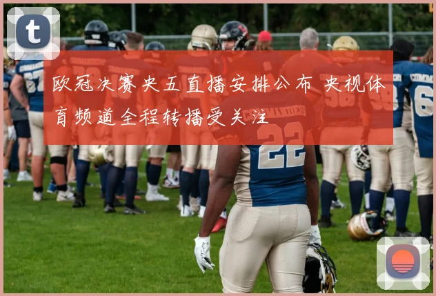 欧冠决赛央五直播安排公布 央视体育频道全程转播受关注