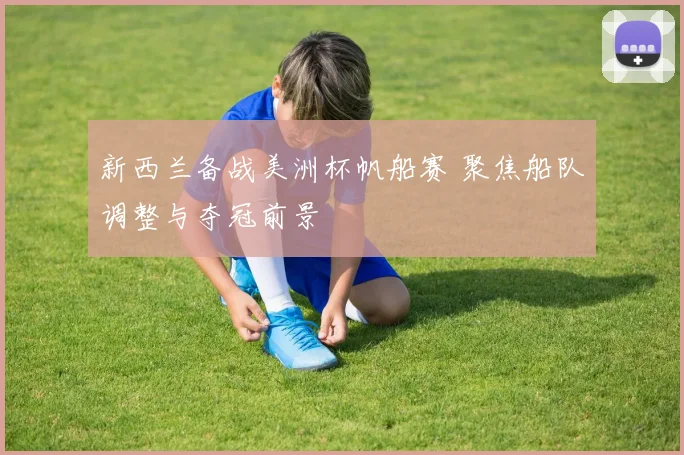 新西兰备战美洲杯帆船赛 聚焦船队调整与夺冠前景