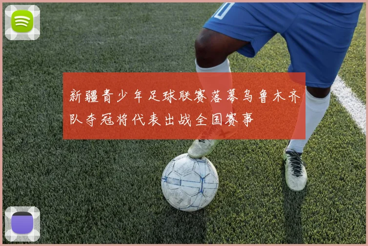 新疆青少年足球联赛落幕乌鲁木齐队夺冠将代表出战全国赛事