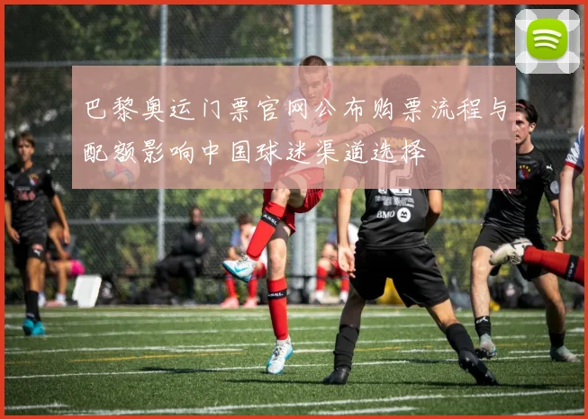 巴黎奥运门票官网公布购票流程与配额影响中国球迷渠道选择