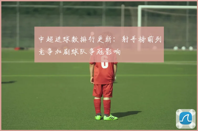 中超进球数排行更新：射手榜前列竞争加剧球队争冠影响
