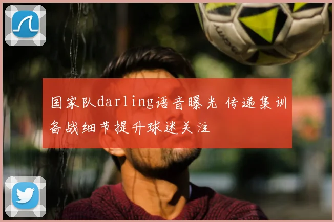 国家队darling语音曝光 传递集训备战细节提升球迷关注
