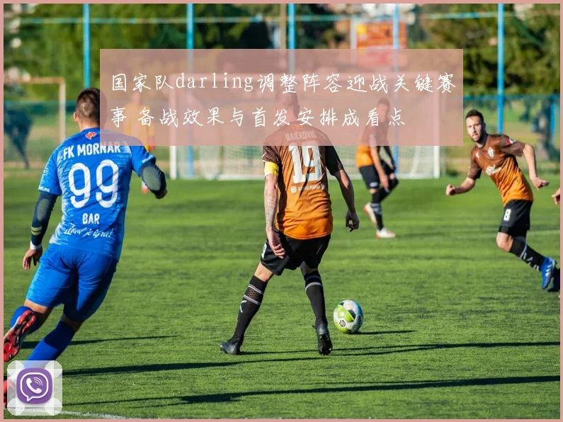 国家队darling调整阵容迎战关键赛事 备战效果与首发安排成看点
