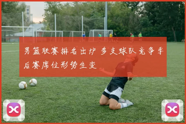 男篮联赛排名出炉 多支球队竞争季后赛席位形势生变