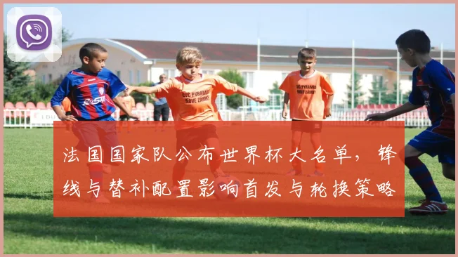 法国国家队公布世界杯大名单，锋线与替补配置影响首发与轮换策略